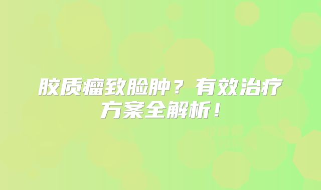 胶质瘤致脸肿？有效治疗方案全解析！