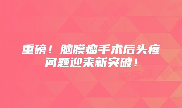 重磅！脑膜瘤手术后头疼问题迎来新突破！