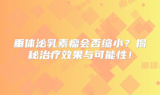 垂体泌乳素瘤会否缩小？揭秘治疗效果与可能性！