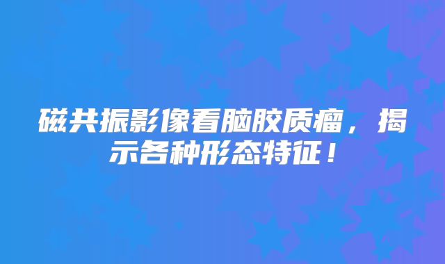 磁共振影像看脑胶质瘤，揭示各种形态特征！