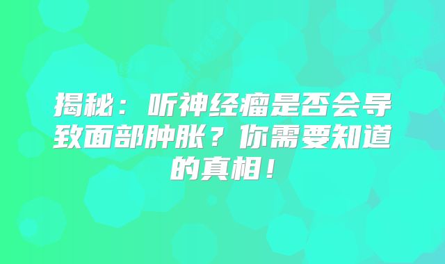 揭秘：听神经瘤是否会导致面部肿胀？你需要知道的真相！