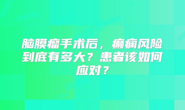 脑膜瘤手术后，癫痫风险到底有多大？患者该如何应对？