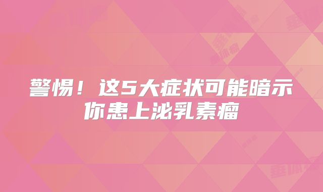 警惕！这5大症状可能暗示你患上泌乳素瘤