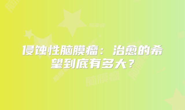 侵蚀性脑膜瘤：治愈的希望到底有多大？