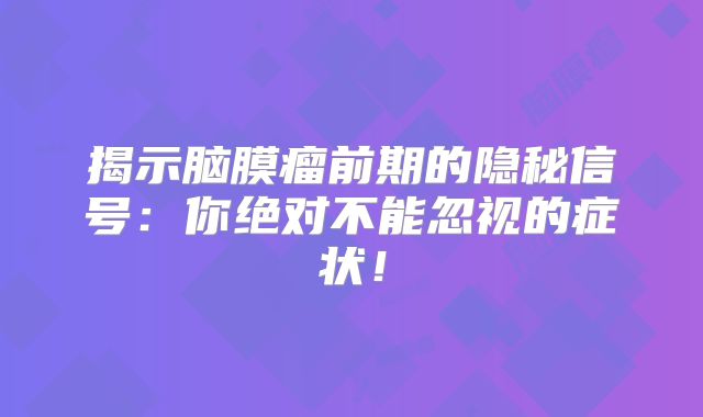 揭示脑膜瘤前期的隐秘信号：你绝对不能忽视的症状！