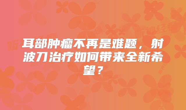 耳部肿瘤不再是难题，射波刀治疗如何带来全新希望？