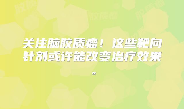 关注脑胶质瘤！这些靶向针剂或许能改变治疗效果。