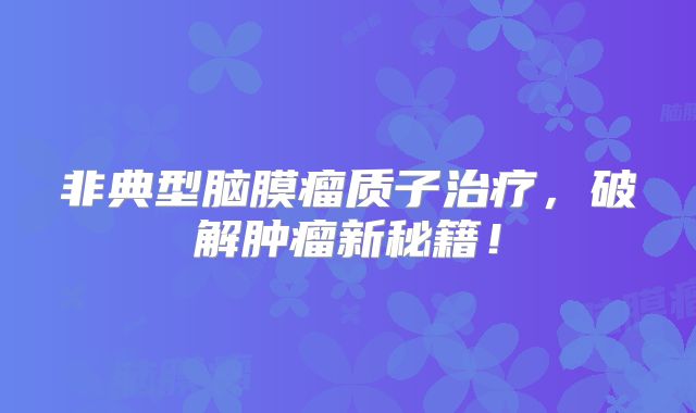 非典型脑膜瘤质子治疗，破解肿瘤新秘籍！