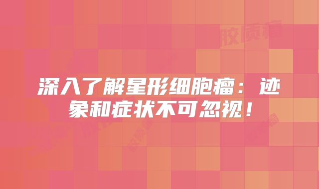深入了解星形细胞瘤：迹象和症状不可忽视！