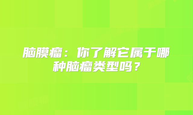 脑膜瘤：你了解它属于哪种脑瘤类型吗？