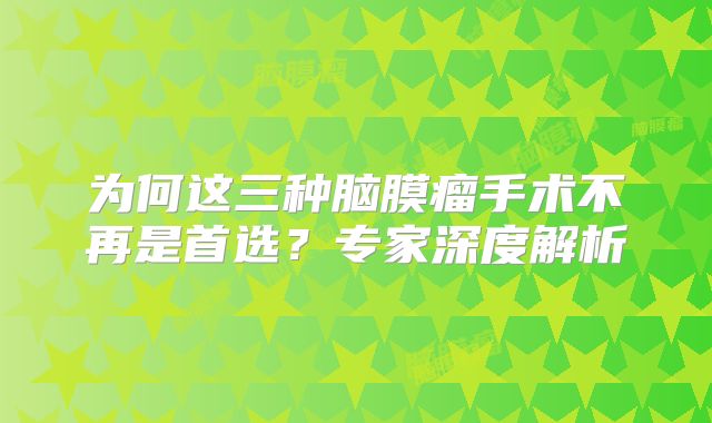 为何这三种脑膜瘤手术不再是首选？专家深度解析