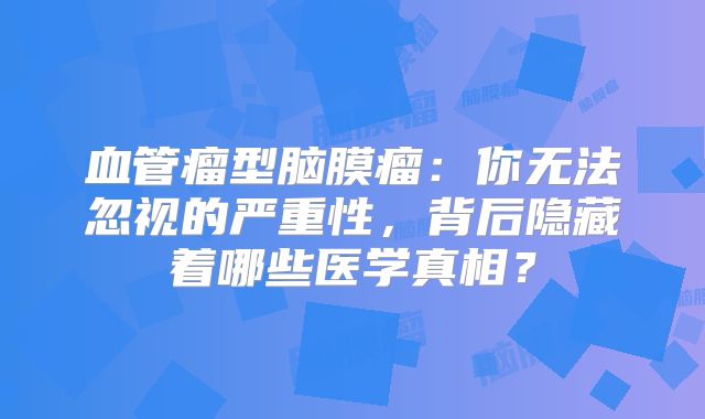 血管瘤型脑膜瘤：你无法忽视的严重性，背后隐藏着哪些医学真相？
