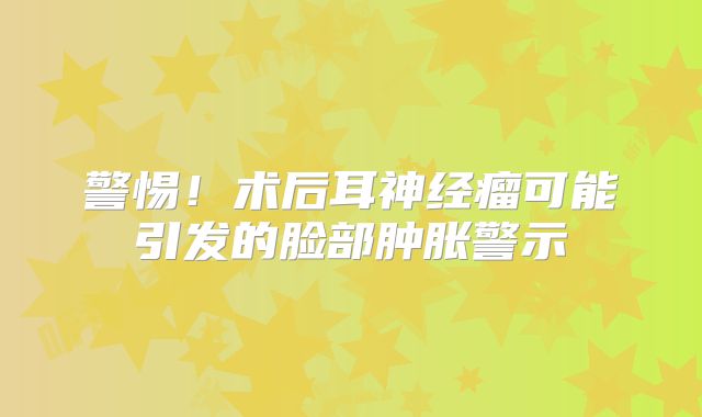 警惕！术后耳神经瘤可能引发的脸部肿胀警示