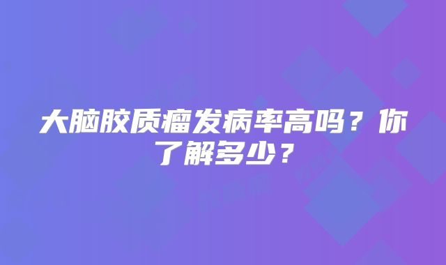 大脑胶质瘤发病率高吗？你了解多少？