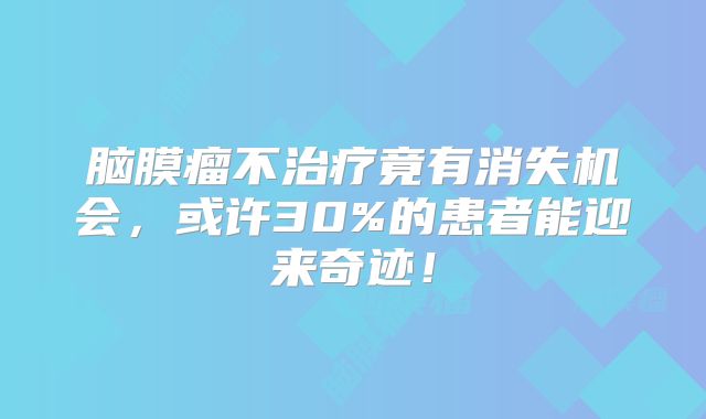 脑膜瘤不治疗竟有消失机会，或许30%的患者能迎来奇迹！