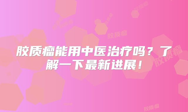 胶质瘤能用中医治疗吗？了解一下最新进展！