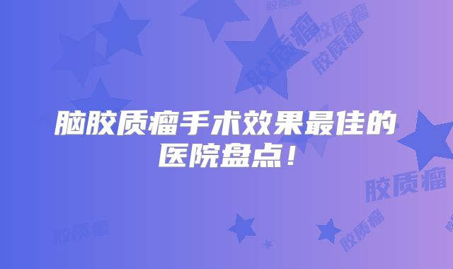 脑胶质瘤手术效果最佳的医院盘点！