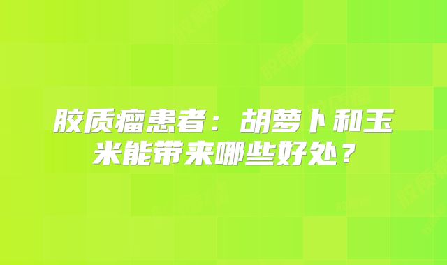 胶质瘤患者：胡萝卜和玉米能带来哪些好处？