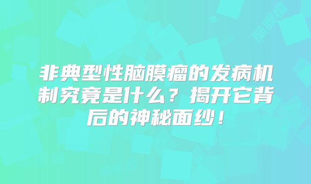 非典型性脑膜瘤的发病机制究竟是什么？揭开它背后的神秘面纱！
