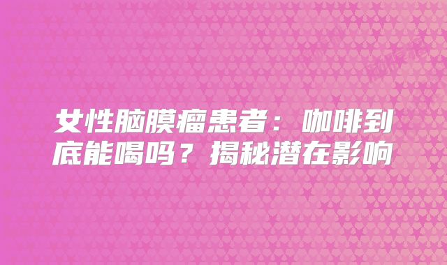 女性脑膜瘤患者：咖啡到底能喝吗？揭秘潜在影响