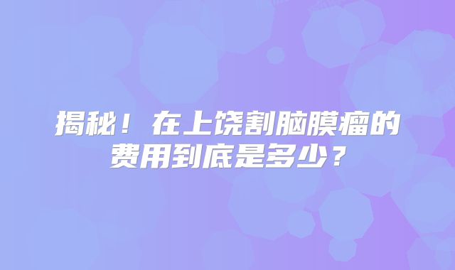 揭秘！在上饶割脑膜瘤的费用到底是多少？