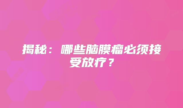 揭秘：哪些脑膜瘤必须接受放疗？