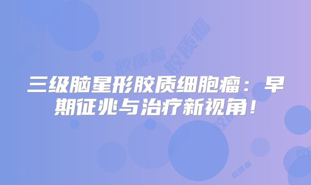三级脑星形胶质细胞瘤：早期征兆与治疗新视角！