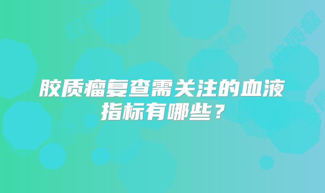 胶质瘤复查需关注的血液指标有哪些？