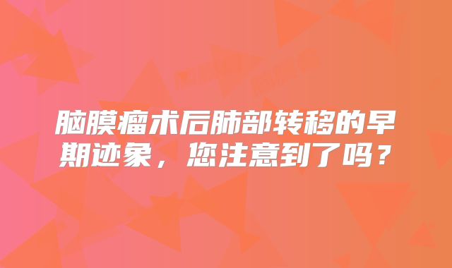 脑膜瘤术后肺部转移的早期迹象，您注意到了吗？