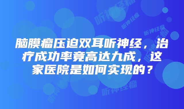 脑膜瘤压迫双耳听神经，治疗成功率竟高达九成，这家医院是如何实现的？