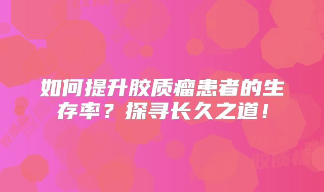 如何提升胶质瘤患者的生存率？探寻长久之道！