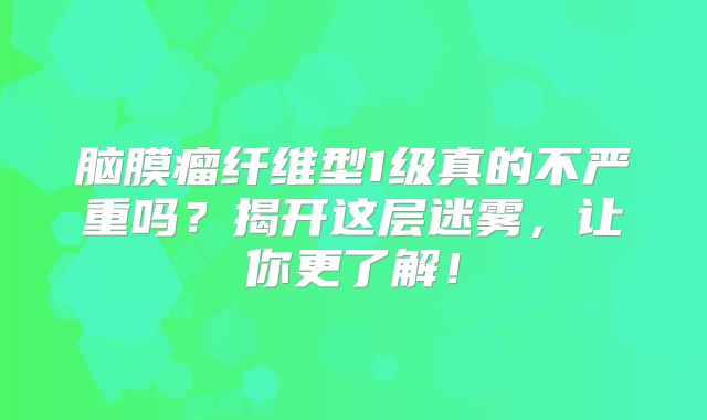 脑膜瘤纤维型1级真的不严重吗？揭开这层迷雾，让你更了解！