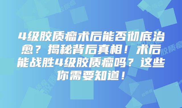 4级胶质瘤术后能否彻底治愈？揭秘背后真相！术后能战胜4级胶质瘤吗？这些你需要知道！