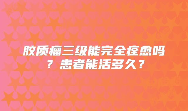 胶质瘤三级能完全痊愈吗？患者能活多久？