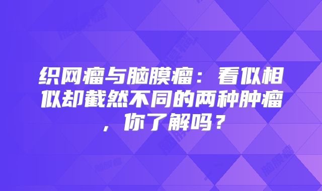 织网瘤与脑膜瘤：看似相似却截然不同的两种肿瘤，你了解吗？