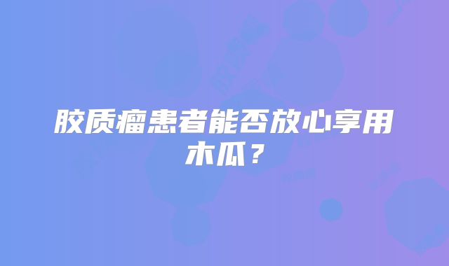 胶质瘤患者能否放心享用木瓜？