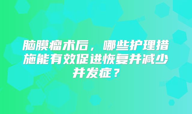 脑膜瘤术后，哪些护理措施能有效促进恢复并减少并发症？