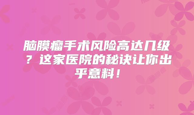 脑膜瘤手术风险高达几级？这家医院的秘诀让你出乎意料！
