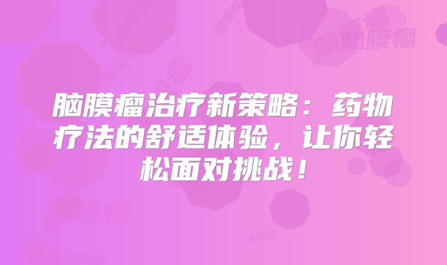 脑膜瘤治疗新策略：药物疗法的舒适体验，让你轻松面对挑战！