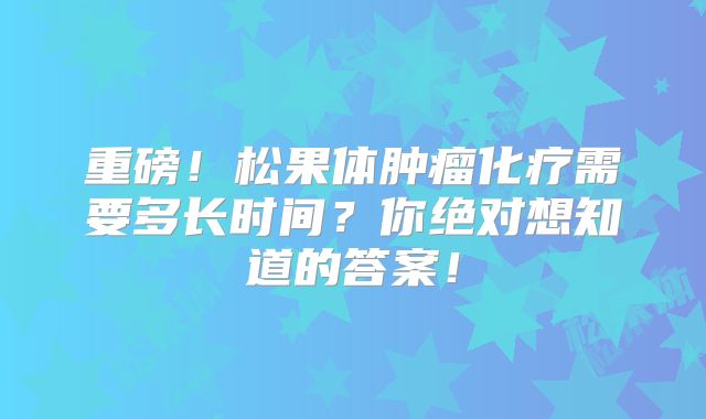 重磅！松果体肿瘤化疗需要多长时间？你绝对想知道的答案！