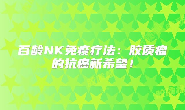 百龄NK免疫疗法：胶质瘤的抗癌新希望！