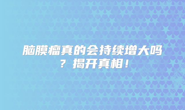 脑膜瘤真的会持续增大吗？揭开真相！