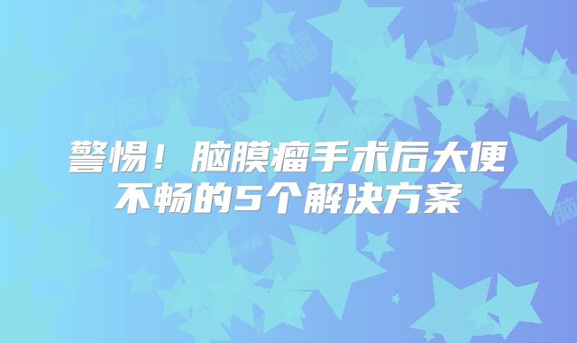 警惕！脑膜瘤手术后大便不畅的5个解决方案