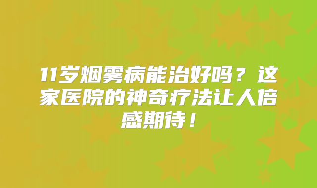 11岁烟雾病能治好吗？这家医院的神奇疗法让人倍感期待！