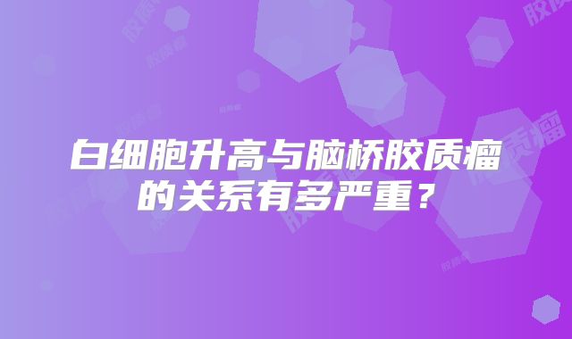 白细胞升高与脑桥胶质瘤的关系有多严重？