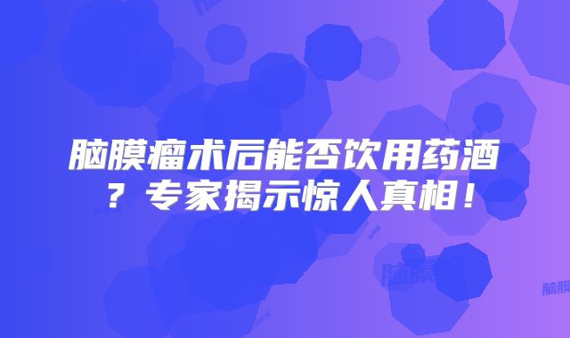脑膜瘤术后能否饮用药酒？专家揭示惊人真相！