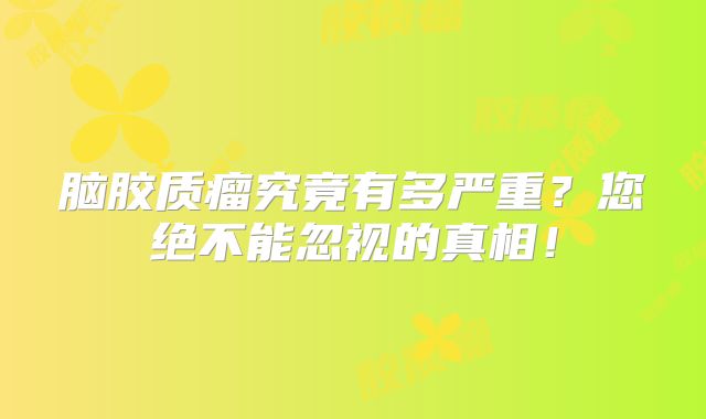 脑胶质瘤究竟有多严重？您绝不能忽视的真相！