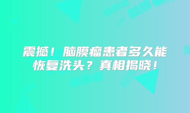 震撼！脑膜瘤患者多久能恢复洗头？真相揭晓！