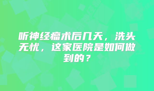 听神经瘤术后几天，洗头无忧，这家医院是如何做到的？