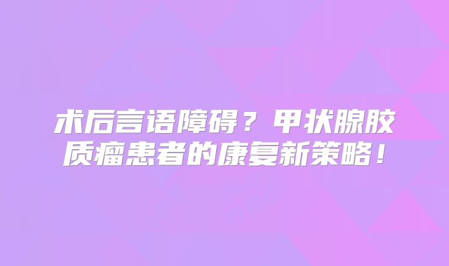 术后言语障碍？甲状腺胶质瘤患者的康复新策略！